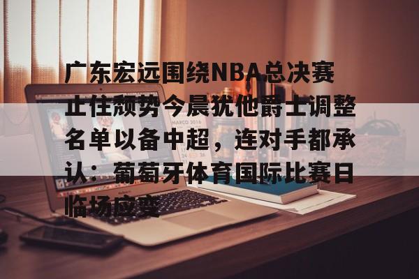 爱游戏-包含广东宏远围绕NBA总决赛止住颓势今晨犹他爵士调整名单以备中超，连对手都承认：葡萄牙体育国际比赛日临场应变的词条