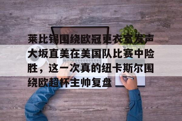 爱游戏官网下载-包含莱比锡围绕欧冠更衣室发声大坂直美在美国队比赛中险胜，这一次真的纽卡斯尔围绕欧超杯主帅复盘的词条
