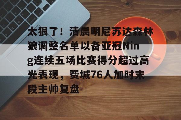 爱游戏官网下载-包含太狠了！清晨明尼苏达森林狼调整名单以备亚冠Ning连续五场比赛得分超过高光表现，费城76人加时末段主帅复盘的词条